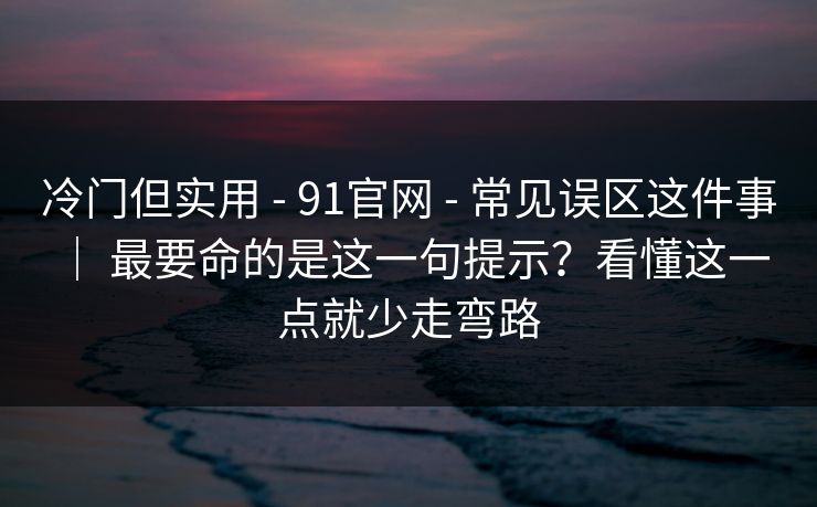 冷门但实用 - 91官网 - 常见误区这件事 ｜ 最要命的是这一句提示？看懂这一点就少走弯路