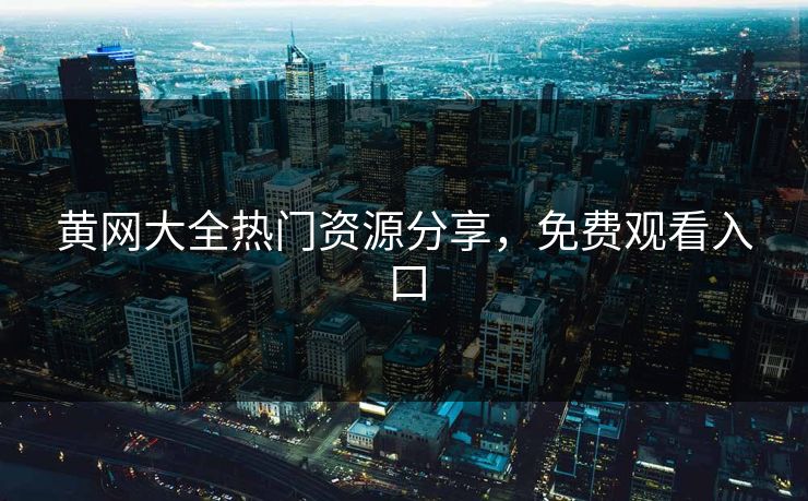 黄网大全热门资源分享，免费观看入口