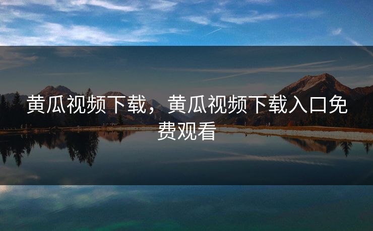 黄瓜视频下载，黄瓜视频下载入口免费观看