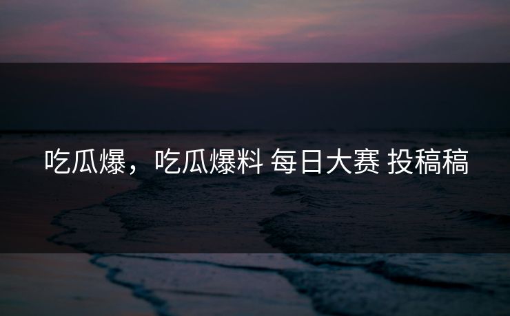 吃瓜爆，吃瓜爆料 每日大赛 投稿稿