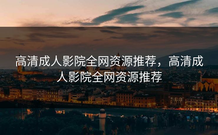 高清成人影院全网资源推荐，高清成人影院全网资源推荐