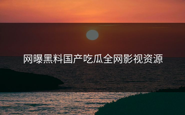 网曝黑料国产吃瓜全网影视资源