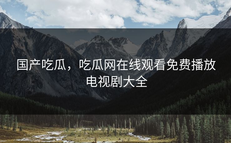 国产吃瓜,吃瓜网在线观看免费播放电视剧大全 国产吃瓜,吃瓜网在线观看免费播放电视剧大全