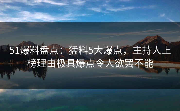 51爆料盘点：猛料5大爆点，主持人上榜理由极具爆点令人欲罢不能