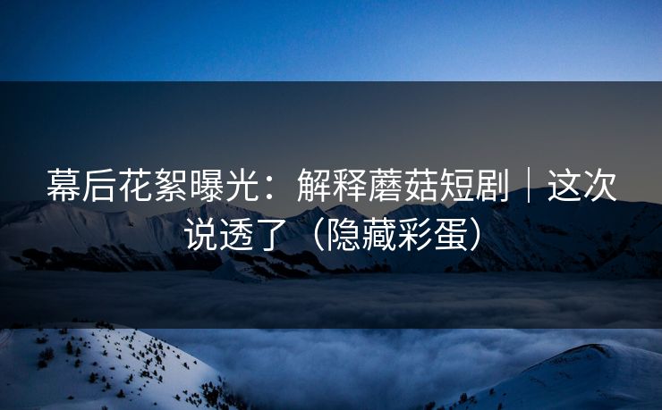幕后花絮曝光：解释蘑菇短剧｜这次说透了（隐藏彩蛋）