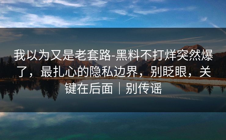 我以为又是老套路-黑料不打烊突然爆了，最扎心的隐私边界，别眨眼，关键在后面｜别传谣