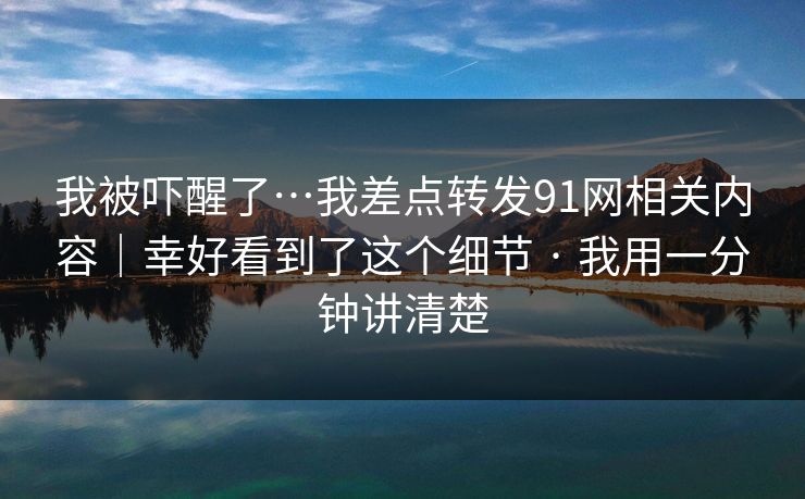 我被吓醒了…我差点转发91网相关内容｜幸好看到了这个细节 · 我用一分钟讲清楚