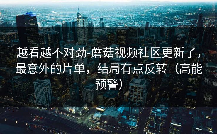 越看越不对劲-蘑菇视频社区更新了，最意外的片单，结局有点反转（高能预警）