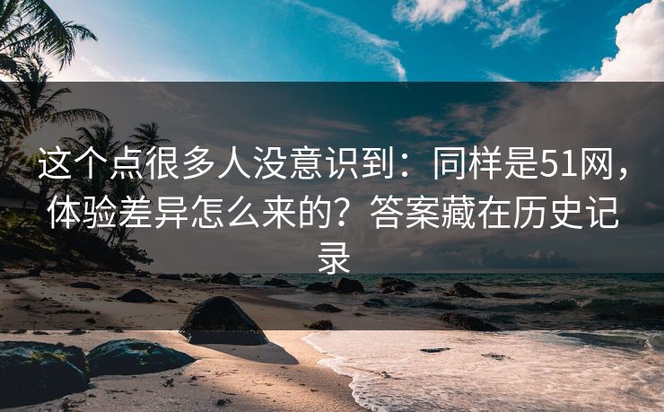 这个点很多人没意识到：同样是51网，体验差异怎么来的？答案藏在历史记录