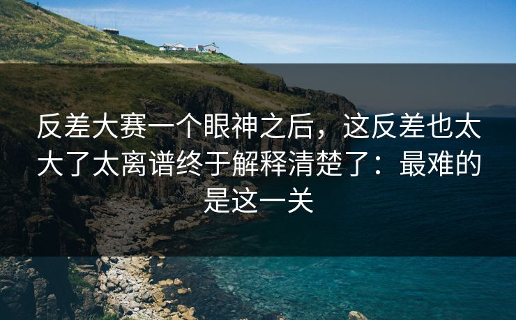 反差大赛一个眼神之后，这反差也太大了太离谱终于解释清楚了：最难的是这一关