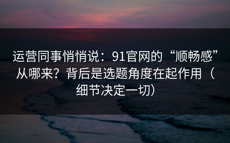 运营同事悄悄说：91官网的“顺畅感”从哪来？背后是选题角度在起作用（细节决定一切）